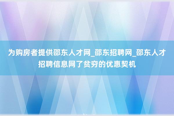 为购房者提供邵东人才网_邵东招聘网_邵东人才招聘信息网了贫穷的优惠契机