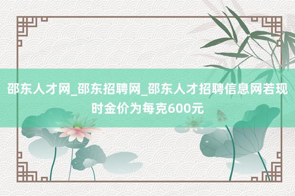 邵东人才网_邵东招聘网_邵东人才招聘信息网若现时金价为每克600元
